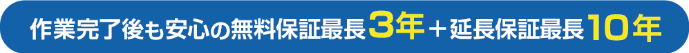 作業完了後も安心の無料保証最長3年＋延長保証最長10年