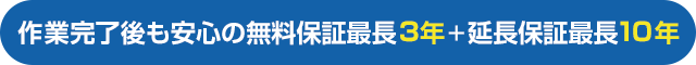 作業完了後も安心の無料保証最長3年＋延長保証最長10年